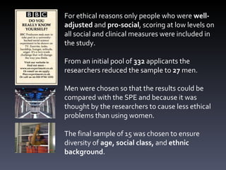 For ethical reasons only people who were  well-adjusted  and  pro-social , scoring at low levels on all social and clinical measures were included in the study. From an initial pool of  332  applicants the researchers reduced the sample to  27  men. Men were chosen so that the results could be compared with the SPE and because it was thought by the researchers to cause less ethical problems than using women. The final sample of 15 was chosen to ensure diversity of  age, social class,  and  ethnic background .  