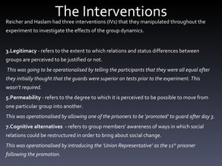 The Interventions Reicher and Haslam had three interventions (IVs) that they manipulated throughout the experiment to investigate the effects of the group dynamics. Legitimacy  - refers to the extent to which relations and status differences between groups are perceived to be justified or not.  This was going to be operationalised by telling the participants that they were all equal after they initially thought that the guards were superior on tests prior to the experiment. This wasn’t required.  Permeability  - refers to the degree to which it is perceived to be possible to move from one particular group into another. This was operationalised by allowing one of the prisoners to be ‘promoted’ to guard after day 3.  Cognitive alternatives  -  refers to group members' awareness of ways in which social relations could be restructured in order to bring about social change. This was operationalised by introducing the ‘Union Representative’ as the 11 th  prisoner following the promotion. 