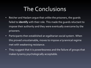 The Conclusions  Reicher and Haslam argue that unlike the prisoners, the guards failed to  identify  with their role. This made the guards reluctant to impose their authority and they were eventually overcome by the prisoners.  Participants then established an egalitarian social system. When this proved unsustainable, moves to impose a tyrannical regime met with weakening resistance. They suggest that it is powerlessness and the failure of groups that makes tyranny psychologically acceptable. 