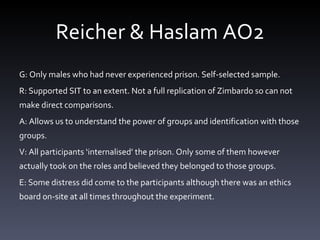 Reicher & Haslam AO2 G: Only males who had never experienced prison. Self-selected sample.  R: Supported SIT to an extent. Not a full replication of Zimbardo so can not make direct comparisons. A: Allows us to understand the power of groups and identification with those groups.  V: All participants ‘ internalised ’  the prison. Only some of them however actually took on the roles and believed they belonged to those groups.  E: Some distress did come to the participants although there was an ethics board on-site at all times throughout the experiment.  
