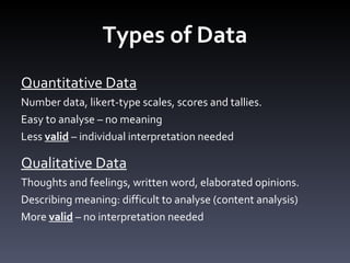 Types of Data Quantitative Data Number data, likert-type scales, scores and tallies.  Easy to analyse – no meaning Less  valid  – individual interpretation needed Qualitative Data Thoughts and feelings, written word, elaborated opinions.  Describing meaning: difficult to analyse (content analysis) More  valid  – no interpretation needed 