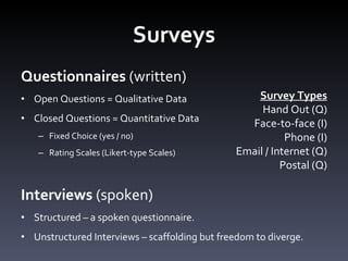 Surveys Questionnaires  (written) Open Questions = Qualitative Data Closed Questions = Quantitative Data Fixed Choice (yes / no) Rating Scales (Likert-type Scales)  Interviews  (spoken) Structured – a spoken questionnaire.  Unstructured Interviews – scaffolding but freedom to diverge.  Survey Types Hand Out (Q) Face-to-face (I) Phone (I) Email / Internet (Q) Postal (Q) 