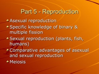 Part 5 - Reproduction Asexual reproduction Specific knowledge of binary & multiple fission Sexual reproduction (plants, fish, humans) Comparative advantages of asexual and sexual reproduction Meiosis