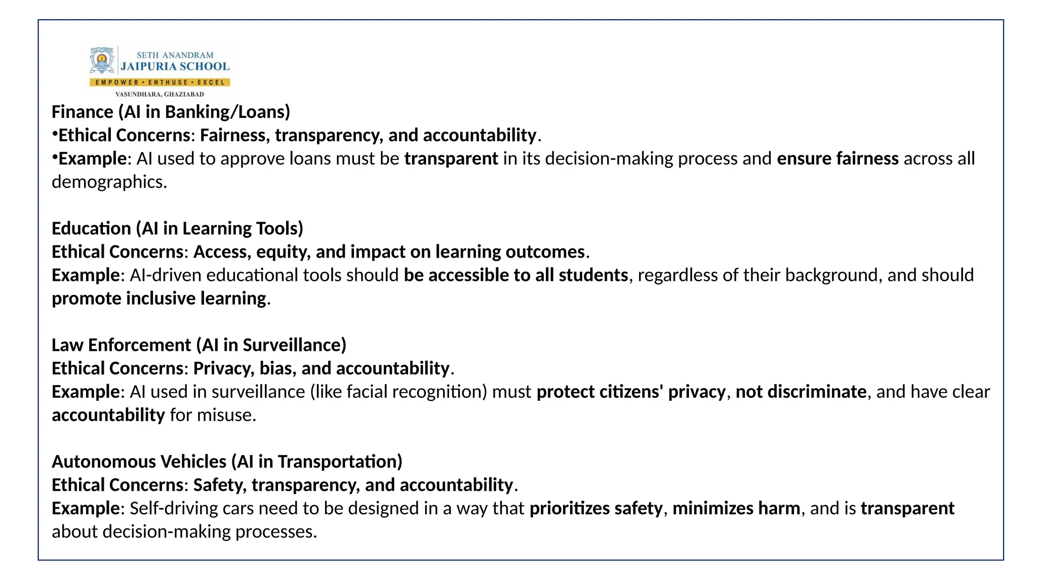 Finance (AI in Banking/Loans)
•Ethical Concerns: Fairness, transparency, and accountability.
•Example: AI used to approve loans must be transparent in its decision-making process and ensure fairness across all
demographics.
Education (AI in Learning Tools)
Ethical Concerns: Access, equity, and impact on learning outcomes.
Example: AI-driven educational tools should be accessible to all students, regardless of their background, and should
promote inclusive learning.
Law Enforcement (AI in Surveillance)
Ethical Concerns: Privacy, bias, and accountability.
Example: AI used in surveillance (like facial recognition) must protect citizens' privacy, not discriminate, and have clear
accountability for misuse.
Autonomous Vehicles (AI in Transportation)
Ethical Concerns: Safety, transparency, and accountability.
Example: Self-driving cars need to be designed in a way that prioritizes safety, minimizes harm, and is transparent
about decision-making processes.
 