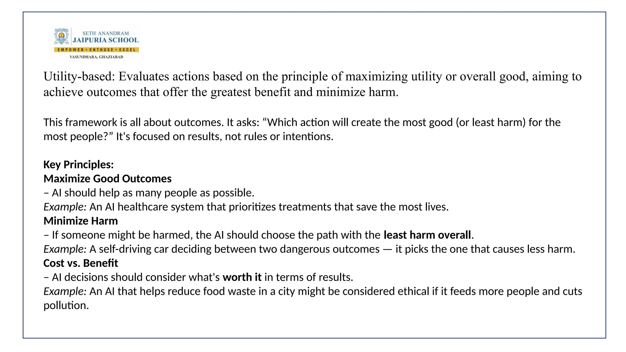 Utility-based: Evaluates actions based on the principle of maximizing utility or overall good, aiming to
achieve outcomes that offer the greatest benefit and minimize harm.
This framework is all about outcomes. It asks: “Which action will create the most good (or least harm) for the
most people?” It's focused on results, not rules or intentions.
Key Principles:
Maximize Good Outcomes
– AI should help as many people as possible.
Example: An AI healthcare system that prioritizes treatments that save the most lives.
Minimize Harm
– If someone might be harmed, the AI should choose the path with the least harm overall.
Example: A self-driving car deciding between two dangerous outcomes — it picks the one that causes less harm.
Cost vs. Benefit
– AI decisions should consider what's worth it in terms of results.
Example: An AI that helps reduce food waste in a city might be considered ethical if it feeds more people and cuts
pollution.
 