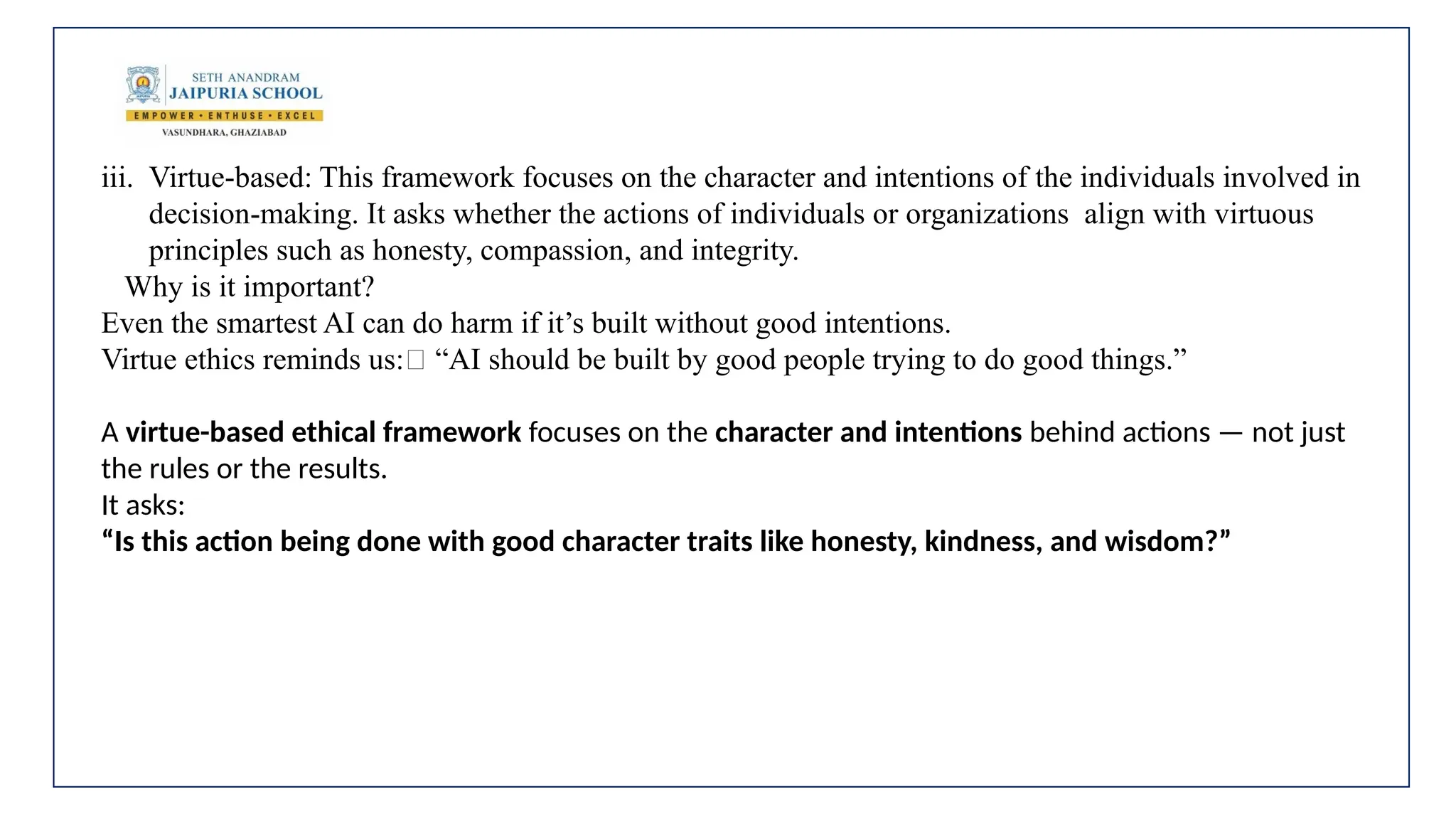 iii. Virtue-based: This framework focuses on the character and intentions of the individuals involved in
decision-making. It asks whether the actions of individuals or organizations align with virtuous
principles such as honesty, compassion, and integrity.
Why is it important?
Even the smartest AI can do harm if it’s built without good intentions.
Virtue ethics reminds us:💬 “AI should be built by good people trying to do good things.”
A virtue-based ethical framework focuses on the character and intentions behind actions — not just
the rules or the results.
It asks:
“Is this action being done with good character traits like honesty, kindness, and wisdom?”
 
