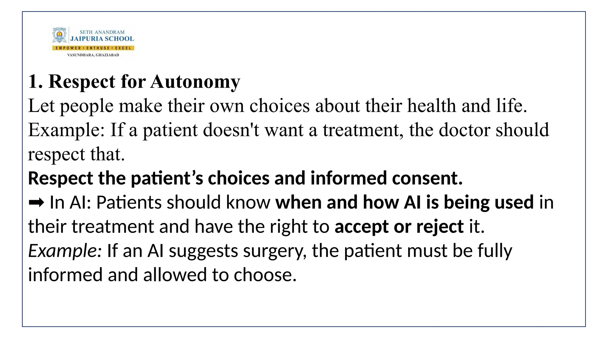 1. Respect for Autonomy
Let people make their own choices about their health and life.
Example: If a patient doesn't want a treatment, the doctor should
respect that.
Respect the patient’s choices and informed consent.
In AI: Patients should know
➡️ when and how AI is being used in
their treatment and have the right to accept or reject it.
Example: If an AI suggests surgery, the patient must be fully
informed and allowed to choose.
 