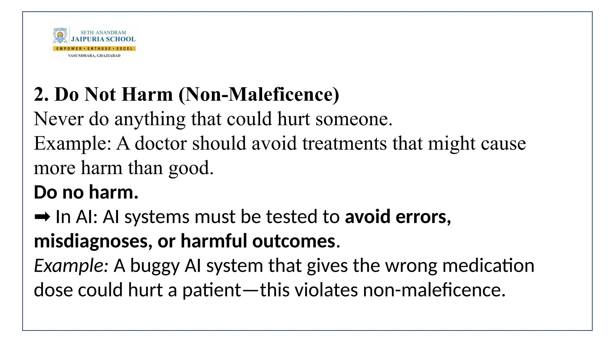 2. Do Not Harm (Non-Maleficence)
Never do anything that could hurt someone.
Example: A doctor should avoid treatments that might cause
more harm than good.
Do no harm.
In AI: AI systems must be tested to
➡️ avoid errors,
misdiagnoses, or harmful outcomes.
Example: A buggy AI system that gives the wrong medication
dose could hurt a patient—this violates non-maleficence.
 
