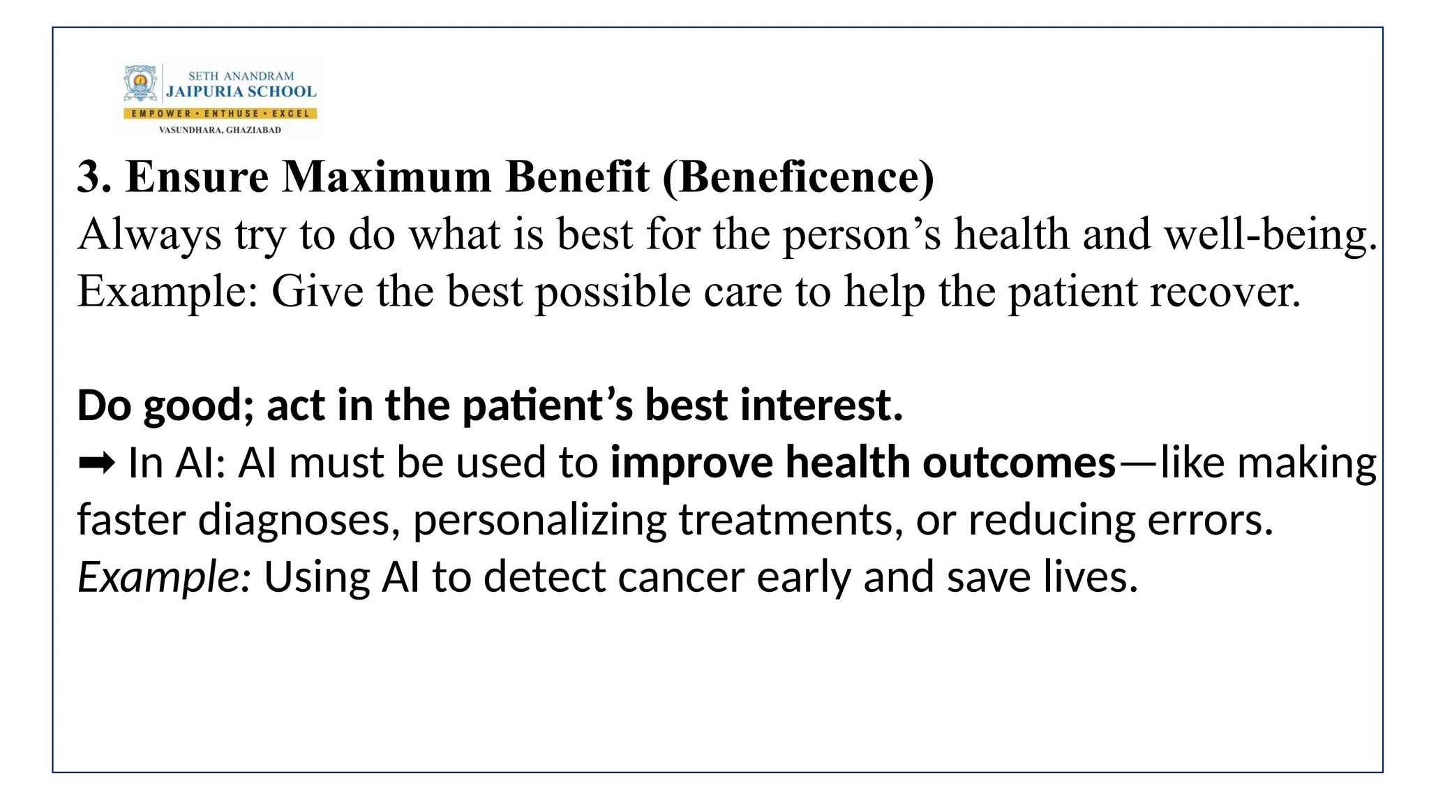 3. Ensure Maximum Benefit (Beneficence)
Always try to do what is best for the person’s health and well-being.
Example: Give the best possible care to help the patient recover.
Do good; act in the patient’s best interest.
In AI: AI must be used to
➡️ improve health outcomes—like making
faster diagnoses, personalizing treatments, or reducing errors.
Example: Using AI to detect cancer early and save lives.
 