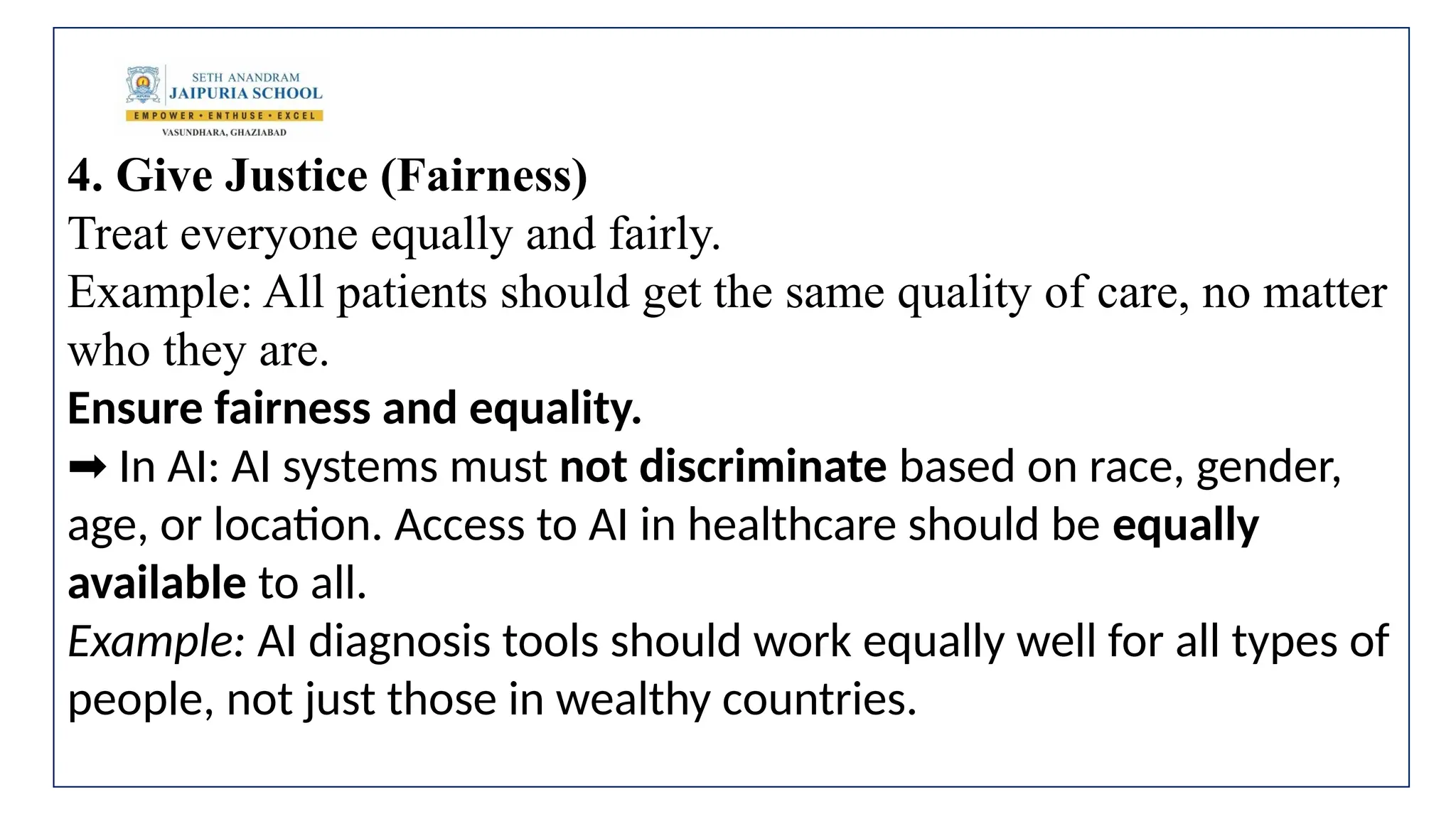 4. Give Justice (Fairness)
Treat everyone equally and fairly.
Example: All patients should get the same quality of care, no matter
who they are.
Ensure fairness and equality.
In AI: AI systems must
➡️ not discriminate based on race, gender,
age, or location. Access to AI in healthcare should be equally
available to all.
Example: AI diagnosis tools should work equally well for all types of
people, not just those in wealthy countries.
 