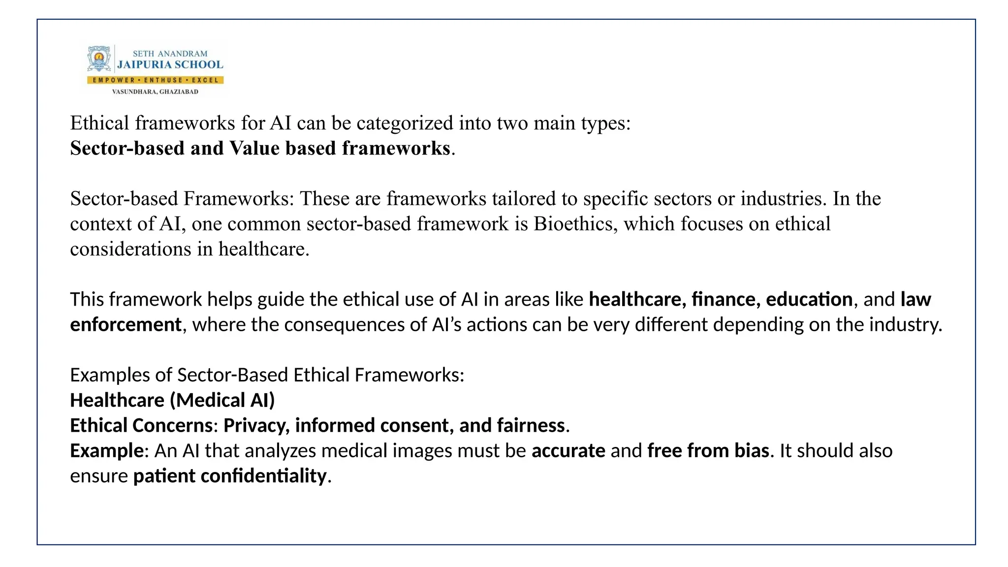 Ethical frameworks for AI can be categorized into two main types:
Sector-based and Value based frameworks.
Sector-based Frameworks: These are frameworks tailored to specific sectors or industries. In the
context of AI, one common sector-based framework is Bioethics, which focuses on ethical
considerations in healthcare.
This framework helps guide the ethical use of AI in areas like healthcare, finance, education, and law
enforcement, where the consequences of AI’s actions can be very different depending on the industry.
Examples of Sector-Based Ethical Frameworks:
Healthcare (Medical AI)
Ethical Concerns: Privacy, informed consent, and fairness.
Example: An AI that analyzes medical images must be accurate and free from bias. It should also
ensure patient confidentiality.
 
