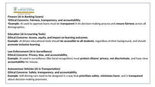 Finance (AI in Banking/Loans)
•Ethical Concerns: Fairness, transparency, and accountability.
•Example: AI used to approve loans must be transparent in its decision-making process and ensure fairness across all
demographics.
Education (AI in Learning Tools)
Ethical Concerns: Access, equity, and impact on learning outcomes.
Example: AI-driven educational tools should be accessible to all students, regardless of their background, and should
promote inclusive learning.
Law Enforcement (AI in Surveillance)
Ethical Concerns: Privacy, bias, and accountability.
Example: AI used in surveillance (like facial recognition) must protect citizens' privacy, not discriminate, and have clear
accountability for misuse.
Autonomous Vehicles (AI in Transportation)
Ethical Concerns: Safety, transparency, and accountability.
Example: Self-driving cars need to be designed in a way that prioritizes safety, minimizes harm, and is transparent
about decision-making processes.
 