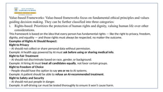 Value-based Frameworks: Value-based frameworks focus on fundamental ethical principles and values
guiding decision making. They can be further classified into three categories:
i. Rights-based: Prioritizes the protection of human rights and dignity, valuing human life over other
considerations.
This framework is based on the idea that every person has fundamental rights — like the right to privacy, freedom,
dignity, and equality — and those rights must always be respected, no matter the outcome.
Examples of Rights AI Should Respect:
Right to Privacy
– AI should not collect or share personal data without permission.
Example: A health app powered by AI must ask before using or sharing medical info.
Right to Fair Treatment
– AI should not discriminate based on race, gender, or background.
Example: A hiring AI must treat all candidates equally, not favor certain groups.
Right to Freedom of Choice
– People should have the option to say yes or no to AI systems.
Example: A patient should be able to refuse an AI-recommended treatment.
Right to Safety and Security
– AI should not put people in danger.
Example: A self-driving car must be tested thoroughly to ensure it won’t cause harm.
 