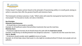 Utility-based: Evaluates actions based on the principle of maximizing utility or overall good, aiming to
achieve outcomes that offer the greatest benefit and minimize harm.
This framework is all about outcomes. It asks: “Which action will create the most good (or least harm) for the
most people?” It's focused on results, not rules or intentions.
Key Principles:
Maximize Good Outcomes
– AI should help as many people as possible.
Example: An AI healthcare system that prioritizes treatments that save the most lives.
Minimize Harm
– If someone might be harmed, the AI should choose the path with the least harm overall.
Example: A self-driving car deciding between two dangerous outcomes — it picks the one that causes less harm.
Cost vs. Benefit
– AI decisions should consider what's worth it in terms of results.
Example: An AI that helps reduce food waste in a city might be considered ethical if it feeds more people and cuts
pollution.
 