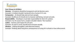 Core Virtues in AI Ethics:
Honesty – AI systems should be transparent and not deceive users.
Example: A chatbot shouldn’t pretend to be a human if it's not.
Compassion – AI should help and not harm people.
Example: Healthcare AI should aim to improve well-being, not just cut costs.
Responsibility – Developers must take responsibility for their AI’s actions.
Example: If an AI causes harm, creators shouldn’t blame “the machine.”
Justice – Fairness and respect for all users.
Example: AI used in courts should treat everyone equally.
Wisdom – Making thoughtful, well-informed choices.
Example: Thinking about long-term consequences of using AI in schools or law enforcement.
 