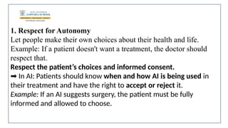 1. Respect for Autonomy
Let people make their own choices about their health and life.
Example: If a patient doesn't want a treatment, the doctor should
respect that.
Respect the patient’s choices and informed consent.
In AI: Patients should know
➡️ when and how AI is being used in
their treatment and have the right to accept or reject it.
Example: If an AI suggests surgery, the patient must be fully
informed and allowed to choose.
 