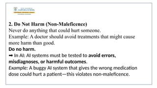 2. Do Not Harm (Non-Maleficence)
Never do anything that could hurt someone.
Example: A doctor should avoid treatments that might cause
more harm than good.
Do no harm.
In AI: AI systems must be tested to
➡️ avoid errors,
misdiagnoses, or harmful outcomes.
Example: A buggy AI system that gives the wrong medication
dose could hurt a patient—this violates non-maleficence.
 