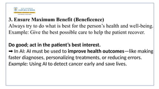 3. Ensure Maximum Benefit (Beneficence)
Always try to do what is best for the person’s health and well-being.
Example: Give the best possible care to help the patient recover.
Do good; act in the patient’s best interest.
In AI: AI must be used to
➡️ improve health outcomes—like making
faster diagnoses, personalizing treatments, or reducing errors.
Example: Using AI to detect cancer early and save lives.
 