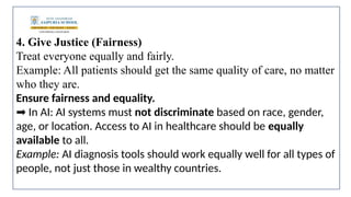 4. Give Justice (Fairness)
Treat everyone equally and fairly.
Example: All patients should get the same quality of care, no matter
who they are.
Ensure fairness and equality.
In AI: AI systems must
➡️ not discriminate based on race, gender,
age, or location. Access to AI in healthcare should be equally
available to all.
Example: AI diagnosis tools should work equally well for all types of
people, not just those in wealthy countries.
 
