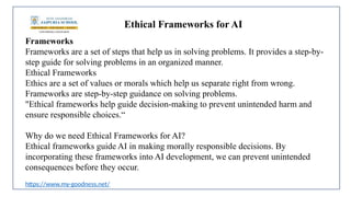 Ethical Frameworks for AI
Frameworks
Frameworks are a set of steps that help us in solving problems. It provides a step-by-
step guide for solving problems in an organized manner.
Ethical Frameworks
Ethics are a set of values or morals which help us separate right from wrong.
Frameworks are step-by-step guidance on solving problems.
"Ethical frameworks help guide decision-making to prevent unintended harm and
ensure responsible choices.“
Why do we need Ethical Frameworks for AI?
Ethical frameworks guide AI in making morally responsible decisions. By
incorporating these frameworks into AI development, we can prevent unintended
consequences before they occur.
https://www.my-goodness.net/
 