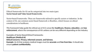 Ethical frameworks for AI can be categorized into two main types:
Sector-based and Value based frameworks.
Sector-based Frameworks: These are frameworks tailored to specific sectors or industries. In the
context of AI, one common sector-based framework is Bioethics, which focuses on ethical
considerations in healthcare.
This framework helps guide the ethical use of AI in areas like healthcare, finance, education, and law
enforcement, where the consequences of AI’s actions can be very different depending on the industry.
Examples of Sector-Based Ethical Frameworks:
Healthcare (Medical AI)
Ethical Concerns: Privacy, informed consent, and fairness.
Example: An AI that analyzes medical images must be accurate and free from bias. It should also
ensure patient confidentiality.
 