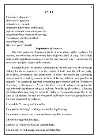 1
UNIT 1
Importance of research,
objectives of research,
motivation in research,
understanding research and its goal,
types of research, research approaches,
research methods versus methodology,
research and scientific method,
research process,
criteria of good research
Importance of research
The main purposes of research are to inform action, gather evidence for
theories, and contribute to developing knowledge in a field of study. This article
discusses the significance of research and the many reasons why it is important for
everyone—not just students and scientists.
Research is, thus, an original contribution to the existing stock of knowledge
making for its advancement. It is the persuit of truth with the help of study,
observation, comparison and experiment. In short, the search for knowledge
through objective and systematic method of finding solution to a problem is
research. The systematic approach concerning generalisation and the formulation
of a theory is also research. As such the term ‘research’ refers to the systematic
method consisting of enunciating the problem, formulating a hypothesis, collecting
the facts or data, analysing the facts and reaching certain conclusions either in the
form of solutions(s) towards the concerned problem or in certain generalisations
for some theoretical formulation.
Research Is Necessary and Valuables:
It's a tool for building knowledge and facilitating learning.
It's a means to understand issues and increase public awareness.
It helps us succeed in business.
It allows us to disprove lies and support truths.
It is a means to find, gauge, and seize opportunities.
 
