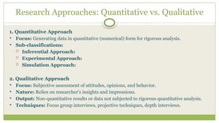 Research Approaches: Quantitative vs. Qualitative
1. Quantitative Approach
 Focus: Generating data in quantitative (numerical) form for rigorous analysis.
 Sub-classifications:
 Inferential Approach:
 Experimental Approach:
 Simulation Approach:
2. Qualitative Approach
 Focus: Subjective assessment of attitudes, opinions, and behavior.
 Nature: Relies on researcher's insights and impressions.
 Output: Non-quantitative results or data not subjected to rigorous quantitative analysis.
 Techniques: Focus group interviews, projective techniques, depth interviews.
 