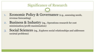 Significance of Research
1. Economic Policy & Governance (e.g., assessing needs,
revenue forecasting)
2. Business & Industry (eg., Operations research for cost
minimization/profit maximization)
3. Social Sciences (eg., Explores social relationships and addresses
societal problems)
 
