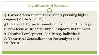 Significance of Research
4. Career Advancement: For students pursuing higher
degrees (Master's, Ph.D.).
5.Livelihood: For professionals in research methodology.
6. New Ideas & Insights: For philosophers and thinkers.
7. Creative Development: For literary individuals.
8. Theoretical Generalizations: For analysts and
intellectuals.
 