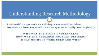 • A sc i e n t i fi c ap pr o ac h t o s o l v i n g a r e s e a r c h pr o b l e m .
• Fo c u s e s o n ho w r e se ar c h i s do n e s y st e m a t i c a l l y an d l o g i c a l l y .
W HY W A S T HE S T U D Y U N D E R T A K E N ?
HO W W A S T HE R E S E A R C H P R OB L E M D E F I N E D ?
W HA T M E T H OD S W E R E U S E D A N D W HY ?
Understanding Research Methodology
 