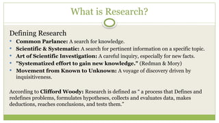 What is Research?
Defining Research
 Common Parlance: A search for knowledge.
 Scientific & Systematic: A search for pertinent information on a specific topic.
 Art of Scientific Investigation: A careful inquiry, especially for new facts.
 "Systematized effort to gain new knowledge." (Redman & Mory)
 Movement from Known to Unknown: A voyage of discovery driven by
inquisitiveness.
According to Clifford Woody: Research is defined as “ a process that Defines and
redefines problems, formulates hypotheses, collects and evaluates data, makes
deductions, reaches conclusions, and tests them.”
 