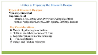 🧭 Step 4: Preparing the Research Design
Types of Research Designs
Non-experimental
Experimental
Informal: e.g., before-and-after (with/without control)
Formal: randomized, block, Latin square, factorial designs
Key Considerations
📋 Means of gathering information
👥 Skill and availability of research team
🧠 Logical organization of methodology
⏳ Time constraints
💰 Budget and funding resources
 