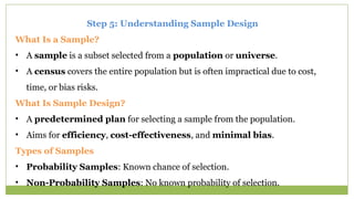 Step 5: Understanding Sample Design
What Is a Sample?
• A sample is a subset selected from a population or universe.
• A census covers the entire population but is often impractical due to cost,
time, or bias risks.
What Is Sample Design?
• A predetermined plan for selecting a sample from the population.
• Aims for efficiency, cost-effectiveness, and minimal bias.
Types of Samples
• Probability Samples: Known chance of selection.
• Non-Probability Samples: No known probability of selection.
 
