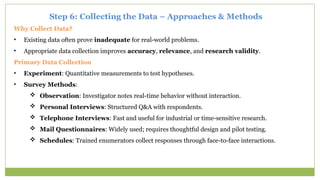 Step 6: Collecting the Data – Approaches & Methods
Why Collect Data?
• Existing data often prove inadequate for real-world problems.
• Appropriate data collection improves accuracy, relevance, and research validity.
Primary Data Collection
• Experiment: Quantitative measurements to test hypotheses.
• Survey Methods:
 Observation: Investigator notes real-time behavior without interaction.
 Personal Interviews: Structured Q&A with respondents.
 Telephone Interviews: Fast and useful for industrial or time-sensitive research.
 Mail Questionnaires: Widely used; requires thoughtful design and pilot testing.
 Schedules: Trained enumerators collect responses through face-to-face interactions.
 