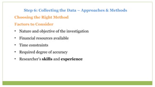 Step 6: Collecting the Data – Approaches & Methods
Choosing the Right Method
Factors to Consider
• Nature and objective of the investigation
• Financial resources available
• Time constraints
• Required degree of accuracy
• Researcher’s skills and experience
 