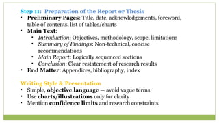 Step 11: Preparation of the Report or Thesis
• Preliminary Pages: Title, date, acknowledgements, foreword,
table of contents, list of tables/charts
• Main Text:
• Introduction: Objectives, methodology, scope, limitations
• Summary of Findings: Non-technical, concise
recommendations
• Main Report: Logically sequenced sections
• Conclusion: Clear restatement of research results
• End Matter: Appendices, bibliography, index
Writing Style & Presentation
• Simple, objective language — avoid vague terms
• Use charts/illustrations only for clarity
• Mention confidence limits and research constraints
 