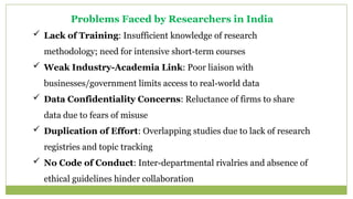 Problems Faced by Researchers in India
 Lack of Training: Insufficient knowledge of research
methodology; need for intensive short-term courses
 Weak Industry-Academia Link: Poor liaison with
businesses/government limits access to real-world data
 Data Confidentiality Concerns: Reluctance of firms to share
data due to fears of misuse
 Duplication of Effort: Overlapping studies due to lack of research
registries and topic tracking
 No Code of Conduct: Inter-departmental rivalries and absence of
ethical guidelines hinder collaboration
 
