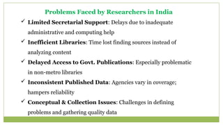 Problems Faced by Researchers in India
 Limited Secretarial Support: Delays due to inadequate
administrative and computing help
 Inefficient Libraries: Time lost finding sources instead of
analyzing content
 Delayed Access to Govt. Publications: Especially problematic
in non-metro libraries
 Inconsistent Published Data: Agencies vary in coverage;
hampers reliability
 Conceptual & Collection Issues: Challenges in defining
problems and gathering quality data
 