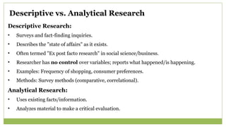 Descriptive vs. Analytical Research
Descriptive Research:
• Surveys and fact-finding inquiries.
• Describes the "state of affairs" as it exists.
• Often termed "Ex post facto research" in social science/business.
• Researcher has no control over variables; reports what happened/is happening.
• Examples: Frequency of shopping, consumer preferences.
• Methods: Survey methods (comparative, correlational).
Analytical Research:
• Uses existing facts/information.
• Analyzes material to make a critical evaluation.
 