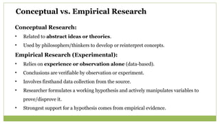 Conceptual vs. Empirical Research
Conceptual Research:
• Related to abstract ideas or theories.
• Used by philosophers/thinkers to develop or reinterpret concepts.
Empirical Research (Experimental):
• Relies on experience or observation alone (data-based).
• Conclusions are verifiable by observation or experiment.
• Involves firsthand data collection from the source.
• Researcher formulates a working hypothesis and actively manipulates variables to
prove/disprove it.
• Strongest support for a hypothesis comes from empirical evidence.
 