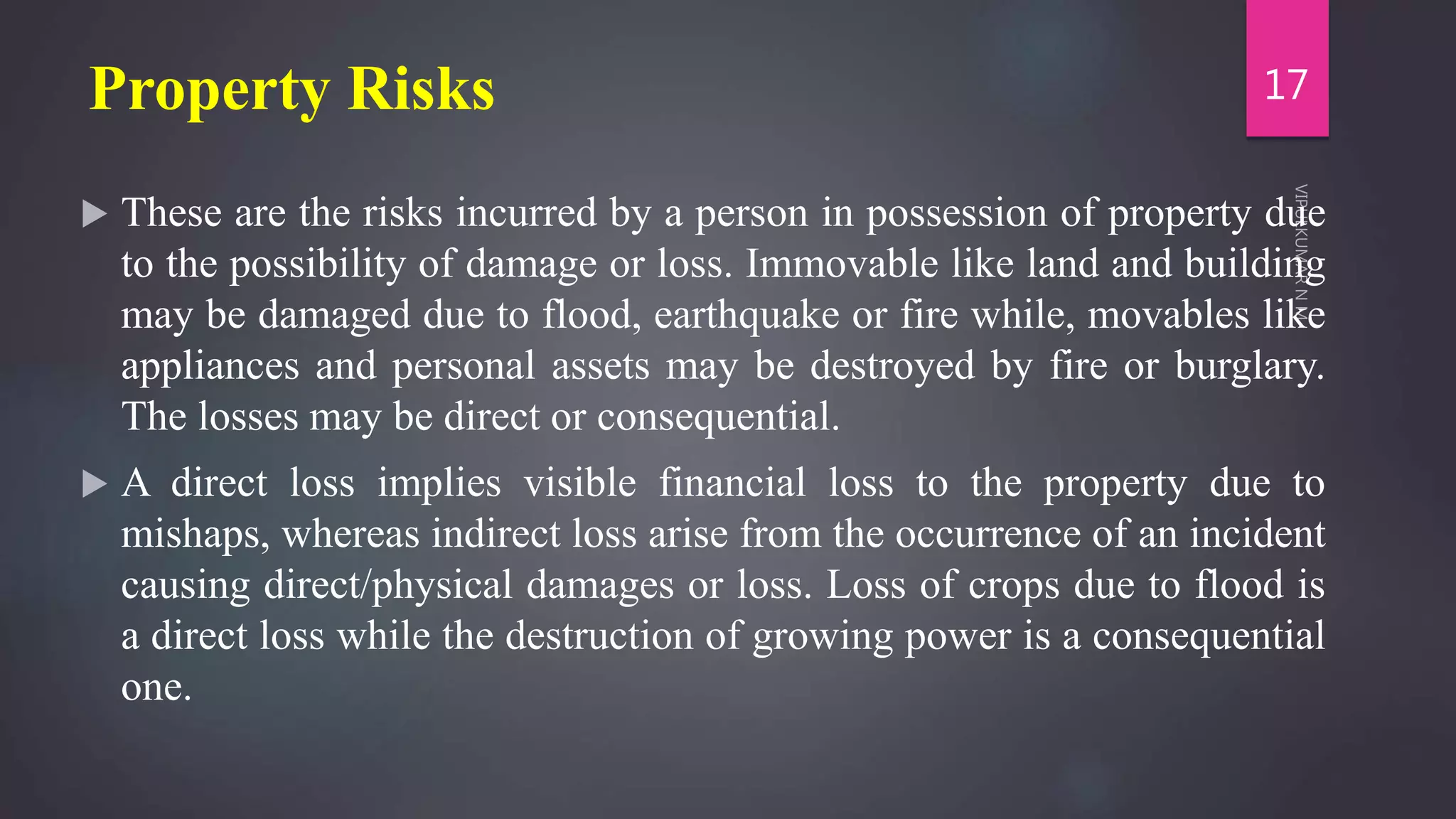 Property Risks
 These are the risks incurred by a person in possession of property due
to the possibility of damage or loss. Immovable like land and building
may be damaged due to flood, earthquake or fire while, movables like
appliances and personal assets may be destroyed by fire or burglary.
The losses may be direct or consequential.
 A direct loss implies visible financial loss to the property due to
mishaps, whereas indirect loss arise from the occurrence of an incident
causing direct/physical damages or loss. Loss of crops due to flood is
a direct loss while the destruction of growing power is a consequential
one.
17
 