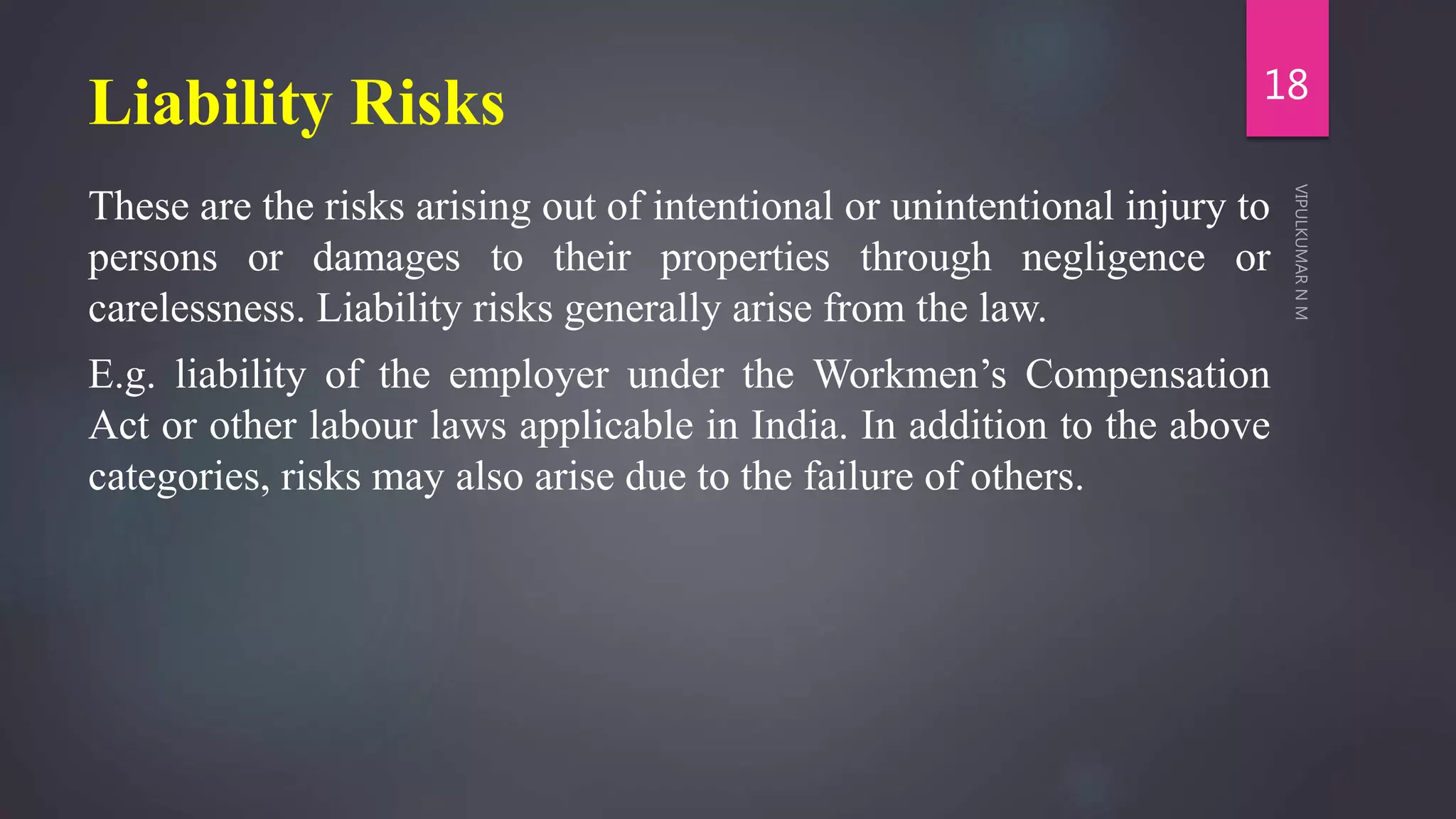 Liability Risks
These are the risks arising out of intentional or unintentional injury to
persons or damages to their properties through negligence or
carelessness. Liability risks generally arise from the law.
E.g. liability of the employer under the Workmen’s Compensation
Act or other labour laws applicable in India. In addition to the above
categories, risks may also arise due to the failure of others.
18
 
