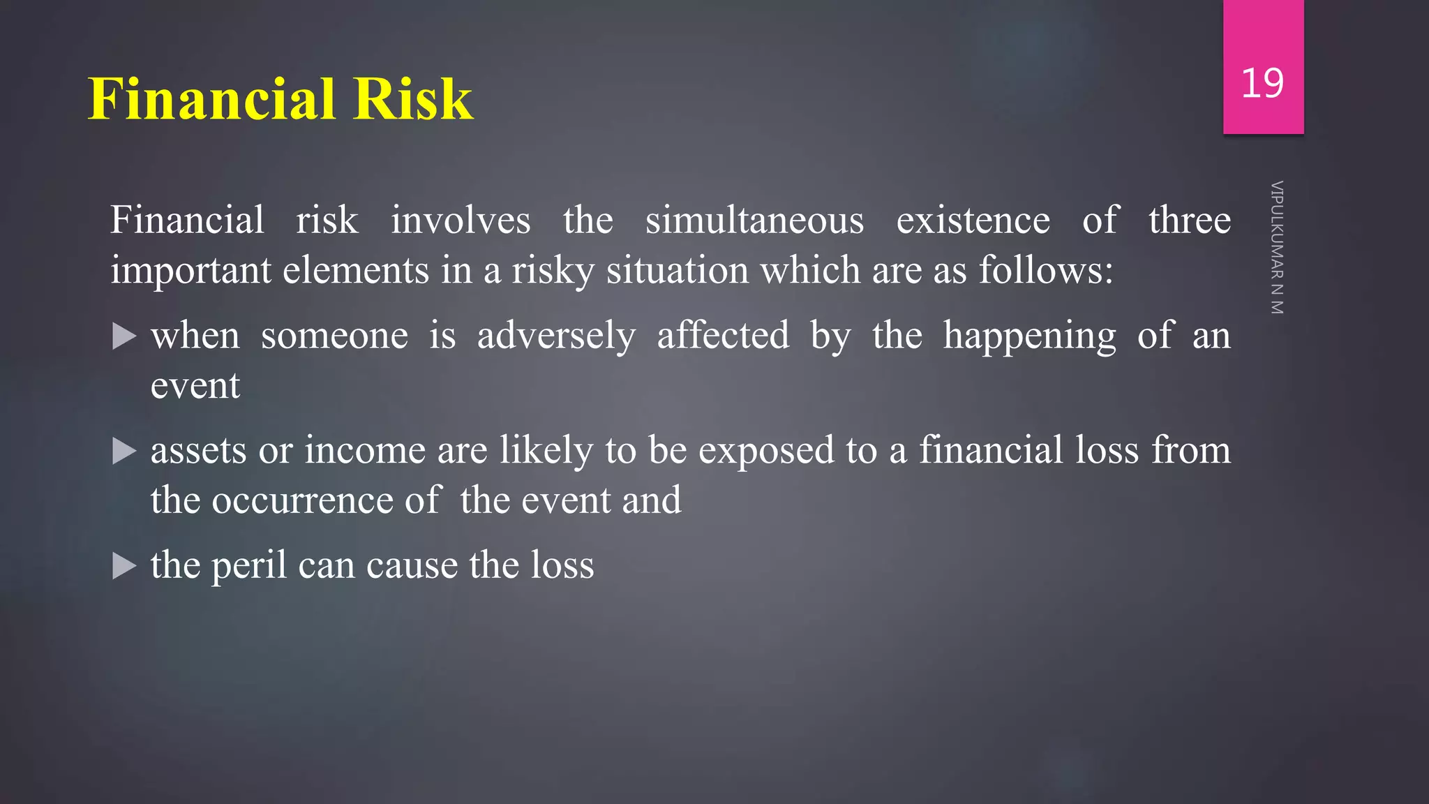 Financial Risk
Financial risk involves the simultaneous existence of three
important elements in a risky situation which are as follows:
 when someone is adversely affected by the happening of an
event
 assets or income are likely to be exposed to a financial loss from
the occurrence of the event and
 the peril can cause the loss
19
 