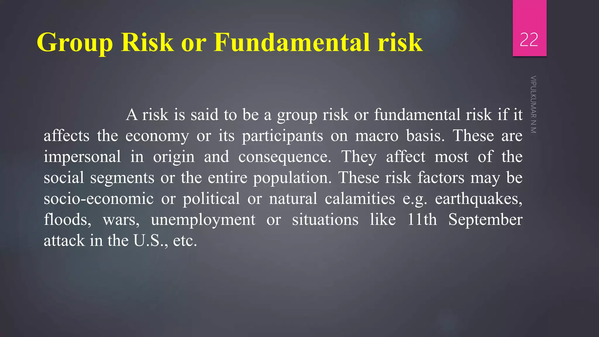 Group Risk or Fundamental risk
A risk is said to be a group risk or fundamental risk if it
affects the economy or its participants on macro basis. These are
impersonal in origin and consequence. They affect most of the
social segments or the entire population. These risk factors may be
socio-economic or political or natural calamities e.g. earthquakes,
floods, wars, unemployment or situations like 11th September
attack in the U.S., etc.
22
 
