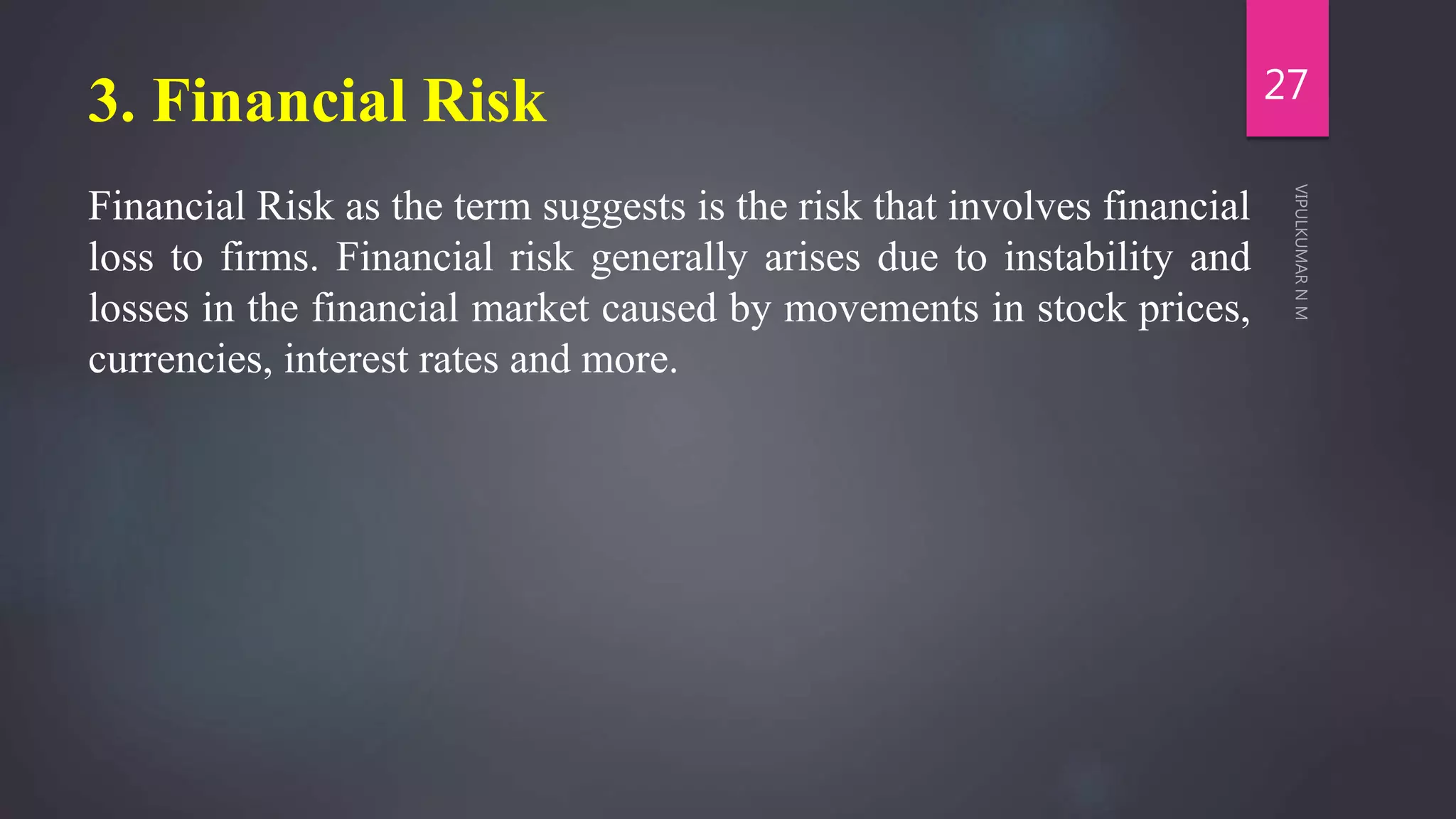 3. Financial Risk
Financial Risk as the term suggests is the risk that involves financial
loss to firms. Financial risk generally arises due to instability and
losses in the financial market caused by movements in stock prices,
currencies, interest rates and more.
27
 
