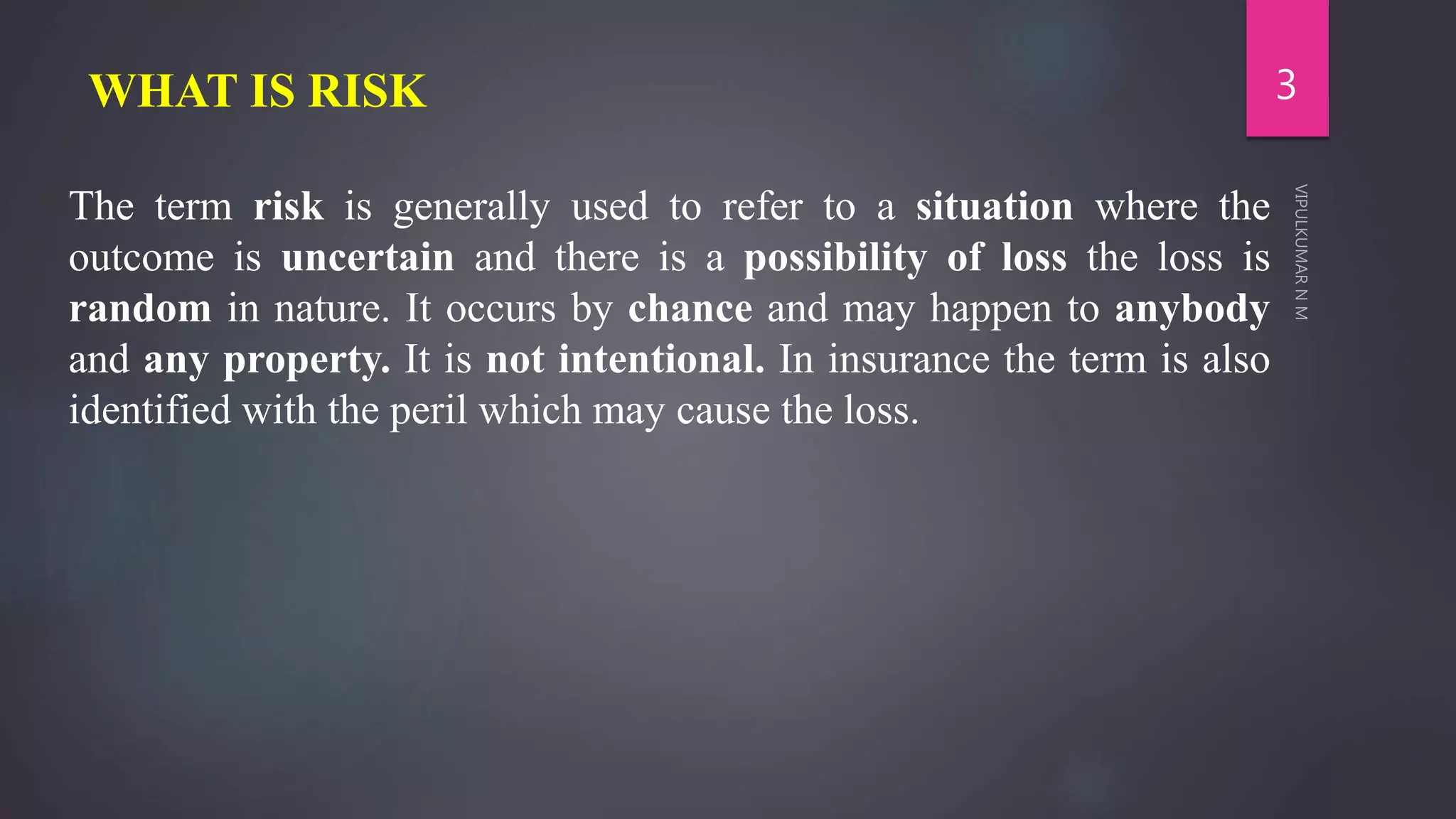 WHAT IS RISK
The term risk is generally used to refer to a situation where the
outcome is uncertain and there is a possibility of loss the loss is
random in nature. It occurs by chance and may happen to anybody
and any property. It is not intentional. In insurance the term is also
identified with the peril which may cause the loss.
3
 