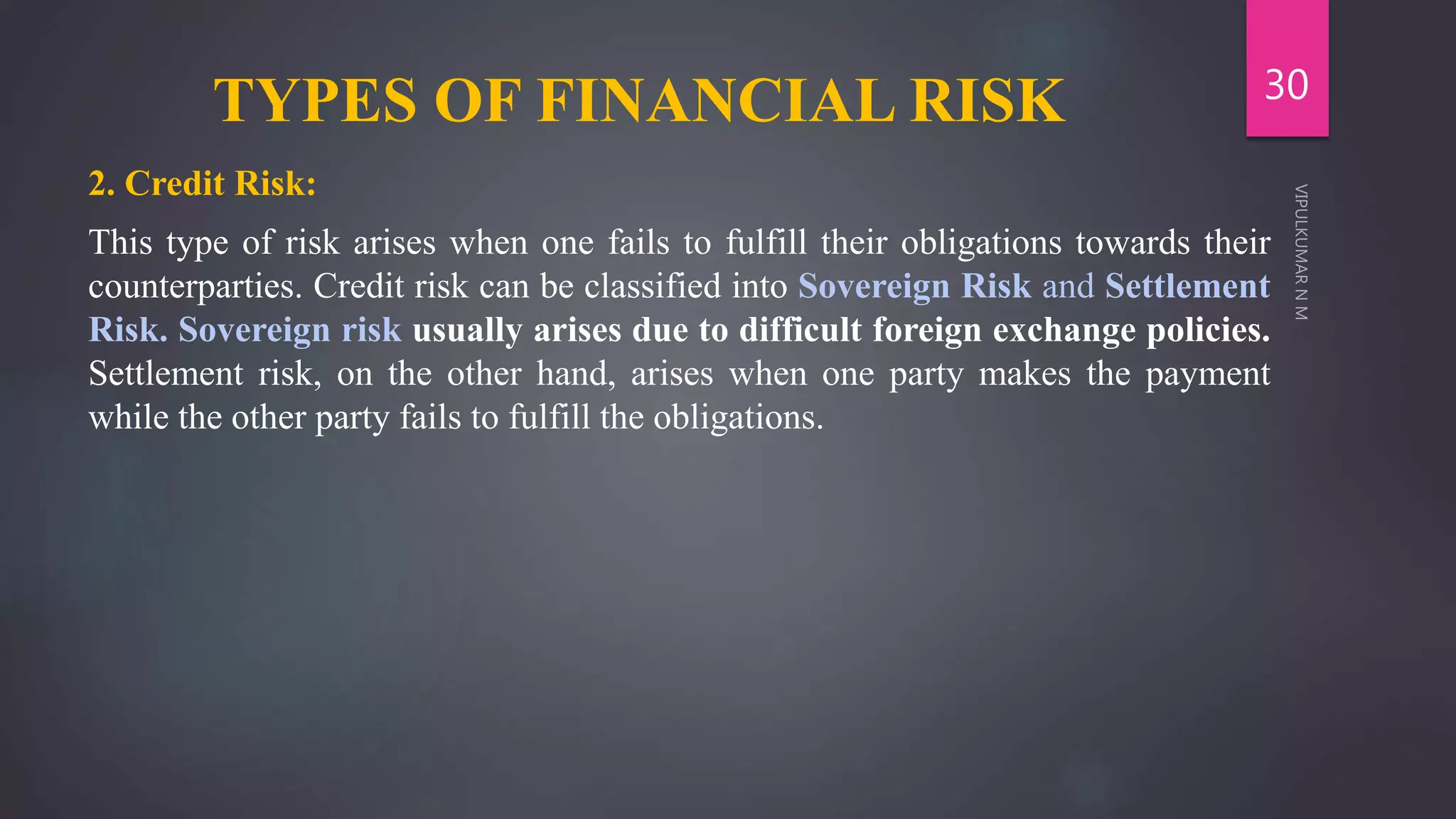 TYPES OF FINANCIAL RISK
2. Credit Risk:
This type of risk arises when one fails to fulfill their obligations towards their
counterparties. Credit risk can be classified into Sovereign Risk and Settlement
Risk. Sovereign risk usually arises due to difficult foreign exchange policies.
Settlement risk, on the other hand, arises when one party makes the payment
while the other party fails to fulfill the obligations.
30
 