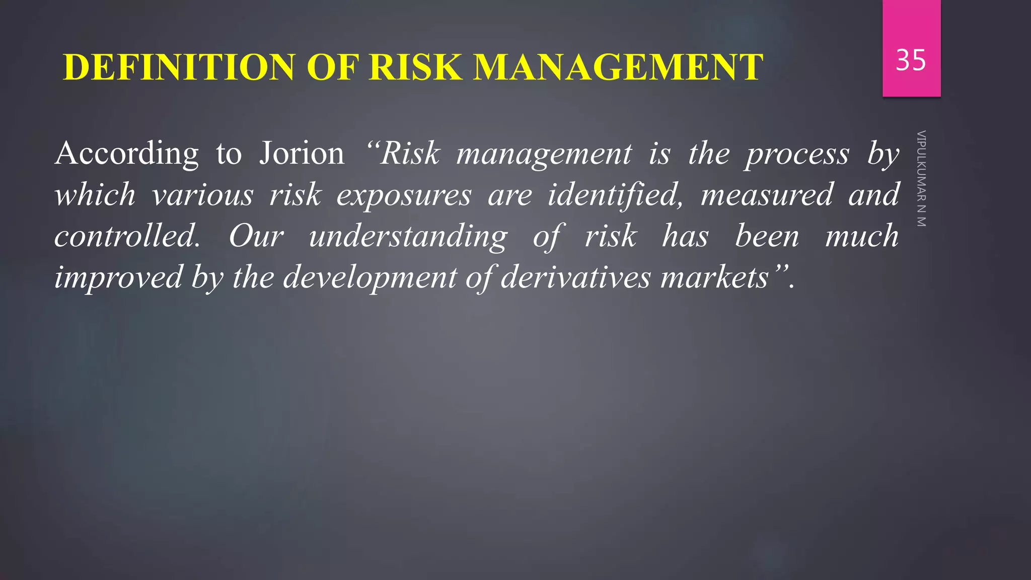 DEFINITION OF RISK MANAGEMENT
According to Jorion “Risk management is the process by
which various risk exposures are identified, measured and
controlled. Our understanding of risk has been much
improved by the development of derivatives markets”.
35
 