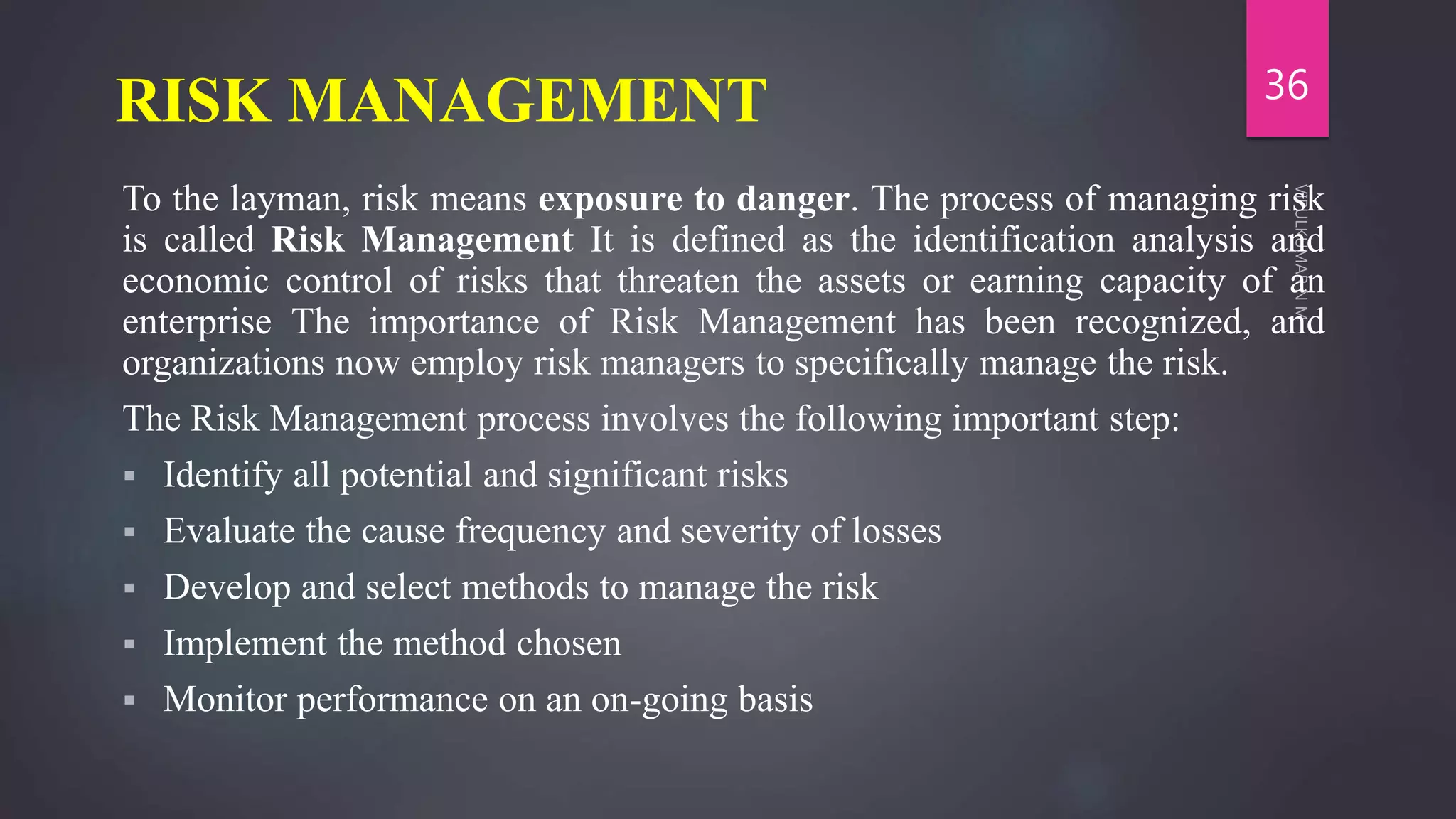 RISK MANAGEMENT
To the layman, risk means exposure to danger. The process of managing risk
is called Risk Management It is defined as the identification analysis and
economic control of risks that threaten the assets or earning capacity of an
enterprise The importance of Risk Management has been recognized, and
organizations now employ risk managers to specifically manage the risk.
The Risk Management process involves the following important step:
 Identify all potential and significant risks
 Evaluate the cause frequency and severity of losses
 Develop and select methods to manage the risk
 Implement the method chosen
 Monitor performance on an on-going basis
36
 