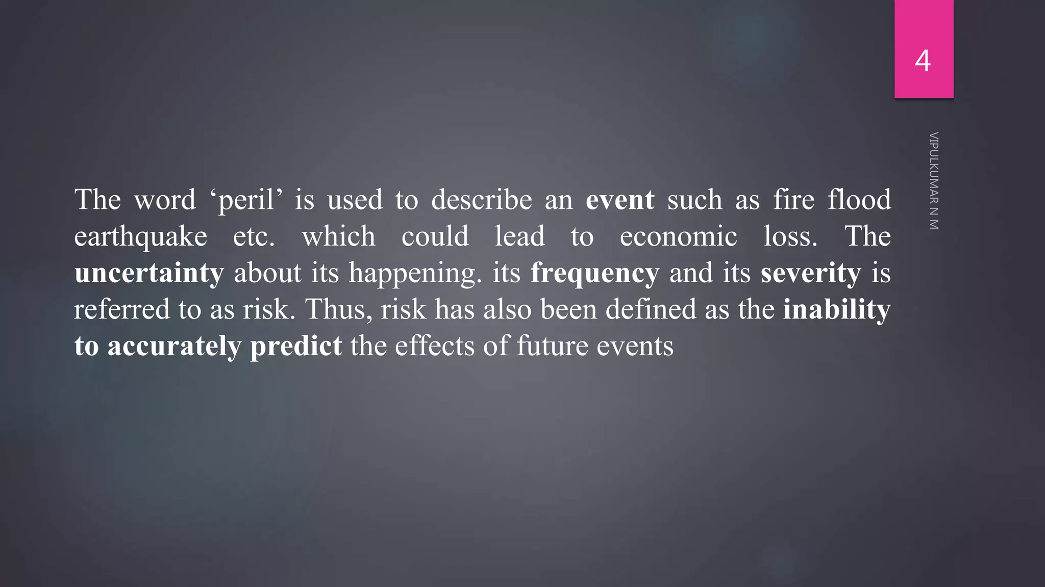 The word ‘peril’ is used to describe an event such as fire flood
earthquake etc. which could lead to economic loss. The
uncertainty about its happening. its frequency and its severity is
referred to as risk. Thus, risk has also been defined as the inability
to accurately predict the effects of future events
4
 